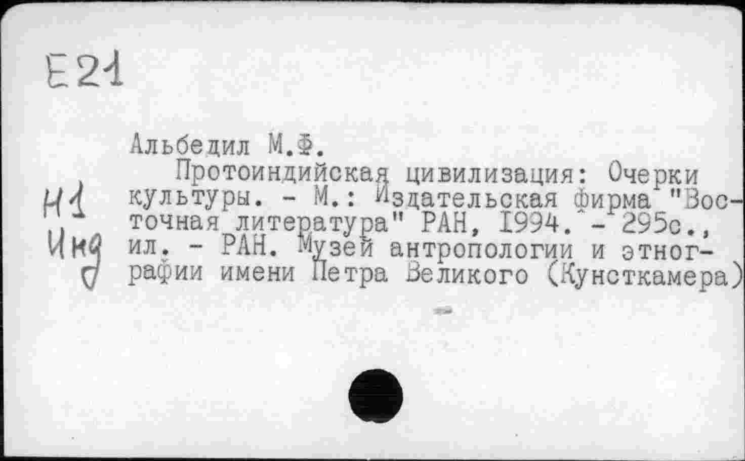 ﻿Е24
Альбецил МЛ.
Протоиндийская цивилизация: Очерки L/Л культуры. - М. : Издательская фирма "Зос-. точная литература” РАН, 1994. - 295с., И Ий ил. - РАН. Музеи антропологии и этног-
Ç7 рафии имени Петра Великого (Кунсткамера)